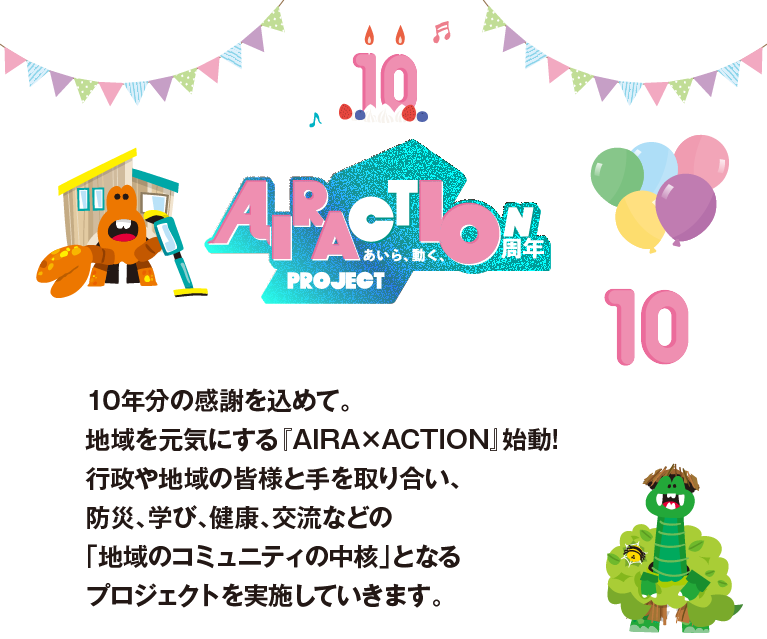 アイラクション10周年プロジェクト。10年分の感謝を込めて。地域を元気にする『AIRA×ACTION』始動!行政や地域の皆様と手を取り合い、防災、学び、健康、交流などの「地域のコミュニティの中核」となるプロジェクトを実施していきます。