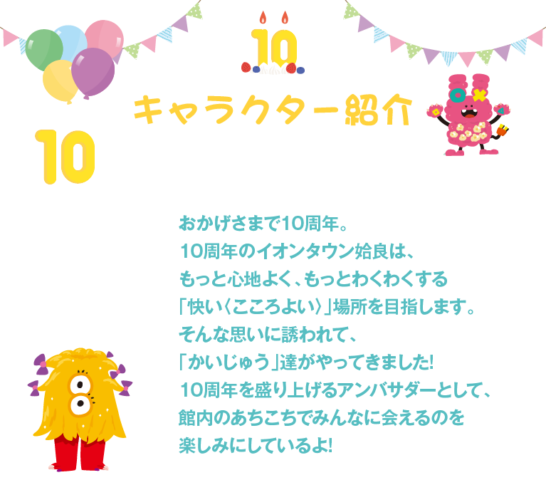 キャラクター紹介。おかげさまで10周年。10周年のイオンタウン姶良は、もっと心地よく、もっとわくわくする「快い〈こころよい〉」場所を目指します。そんな思いに誘われて、「かいじゅう」達がやってきました!10周年を盛り上げるアンバサダーとして、館内のあちこちでみんなに会えるのを楽しみにしているよ!
