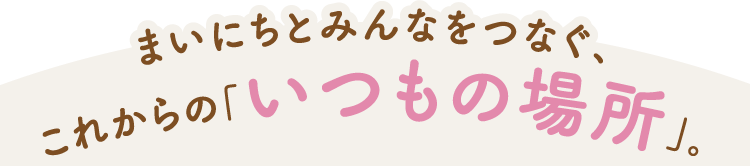 まいにちとみんなをつなぐ、これからの「いつもの場所」。