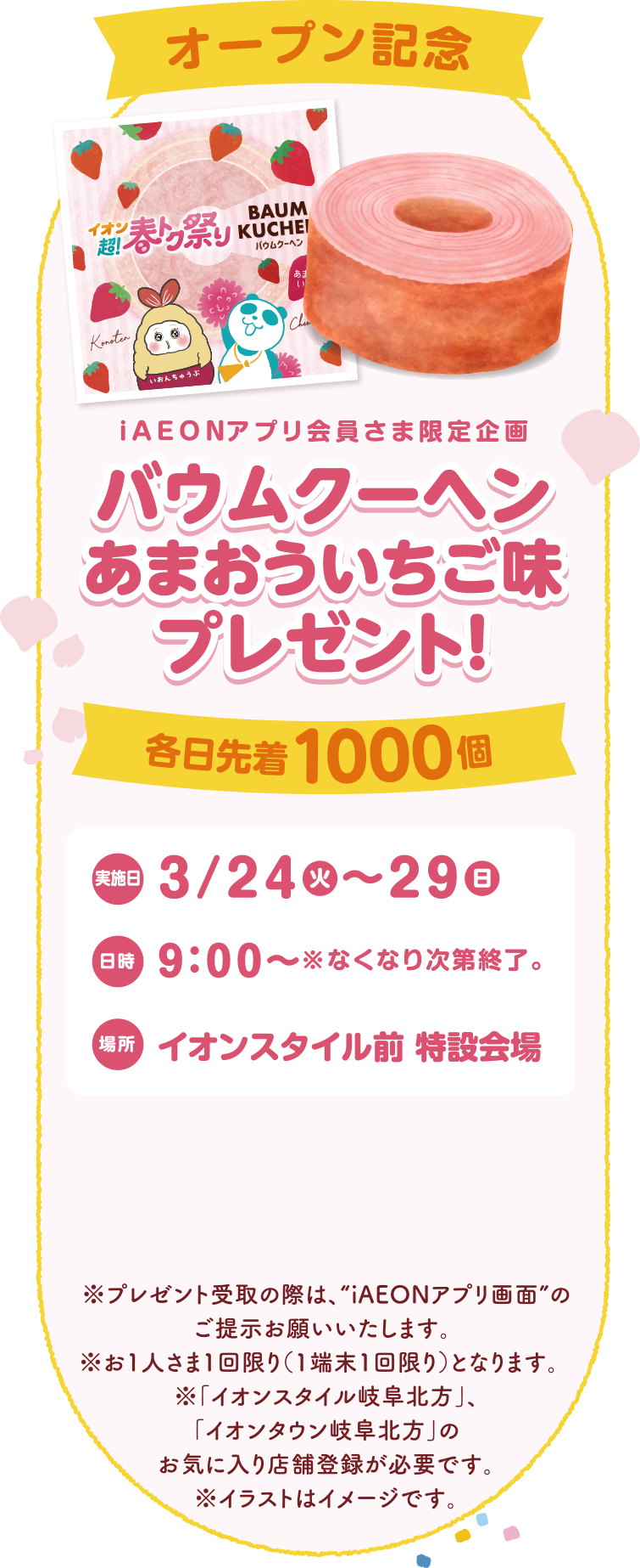 オープン記念iAEONアプリ会員さま限定企画バウムクーヘンあまおういちご味プレゼント！各日先着1000個3/24(火)~29(日)9:00~※なくなり次第終了。イオンスタイル前 特設会場
