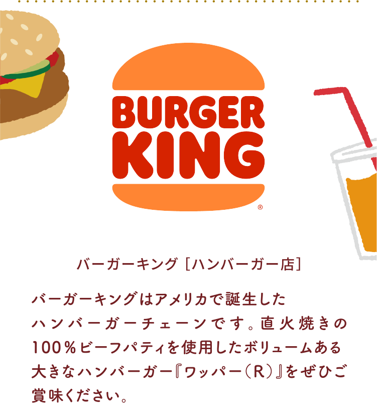 バーガーキング ［ハンバーガー店］バーガーキングはアメリカで誕生したハンバーガーチェーンです。直火焼きの100％ビーフパティを使用したボリュームある大きなハンバーガー『ワッパー（R）』をぜひご賞味ください。