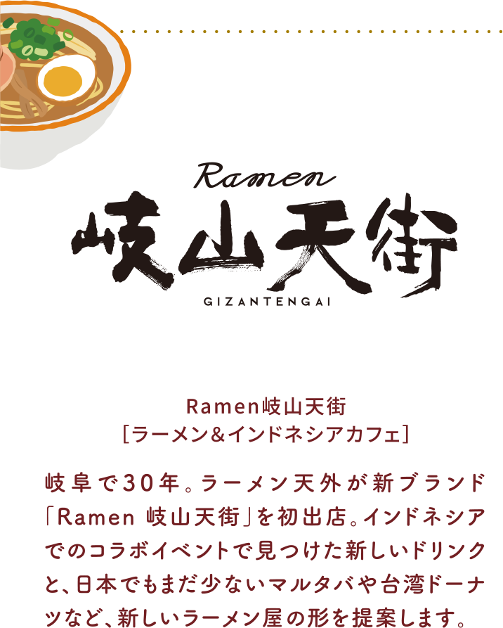 Ramen岐山天街［ラーメン＆インドネシアカフェ］岐阜で30年。ラーメン天外が新ブランド「Ramen 岐山天街」を初出店。インドネシアでのコラボイベントで見つけた新しいドリンクと、日本でもまだ少ないマルタバや台湾ドーナツなど、新しいラーメン屋の形を提案します。