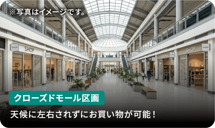 クローズドモール区画 天候に左右されずにお買い物が可能! ※写真はイメージです。